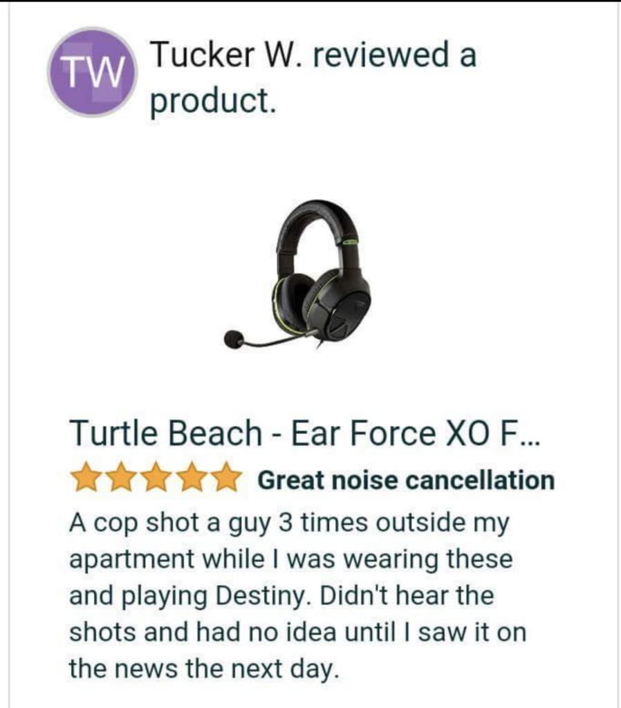 A product reviews on an earphone. It states that a cop shot a guy 3 times outside my apartment while I was wearing these and playing Desiny, Didn't hear the shots and had no idea until I saw it on the news the next day.